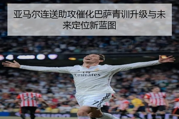 亚马尔连送助攻催化巴萨青训升级与未来定位新蓝图